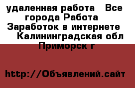 удаленная работа - Все города Работа » Заработок в интернете   . Калининградская обл.,Приморск г.